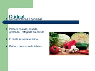 O ideal Consumir frutas e hortaliças diariamente Preferir comida, assada, grelhada,  refogada ou cozida E muita actividade física Evitar o consumo de tabaco 