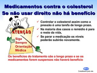 Medicamentos contra o colesterol Se não usar direito não há benefício Controlar o colesterol assim como a pressão é uma tarefa de longo prazo.  Na maioria dos casos o remédio é para o resto da vida,  Se parar a medicação os níveis  poderão subirão novamente. Os benefícios do tratamento são a longo prazo e se os medicamentos forem suspensos não haverá benefício 