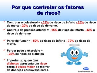 Por que controlar os fatores
              de risco?
 Controlar o colesterol = - 33% de risco de infarto - 25% de risco
  de morte - 20% de risco de derrame.
 Controle da pressão arterial = -15% de risco de infarto - 42% o
  risco de derrame

 Parar de fumar = - 50% de risco de infarto - 70% de risco de
  morte.

 Perder peso e exercício =
  - 25% de risco de diabetes

 Importante: quem tem
  diabetes apresenta um risco
  cerca 4 vezes maior de morrer
  de doenças cardiovasculares.                        Trabalhamos pela vida
 