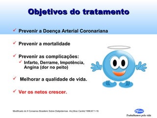 Objetivos do tratamento

 Prevenir a Doença Arterial Coronariana

 Prevenir a mortalidade

 Prevenir as complicações:
      Infarto, Derrame, Impotência,
       Angina (dor no peito)

 Melhorar a qualidade de vida.

 Ver os netos crescer.


Modificado do II Consenso Brasileiro Sobre Dislipidemias Arq Bras Cardiol 1996;67:1-16.

                                                                                          Trabalhamos pela vida
 