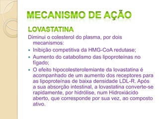 Diminui o colesterol do plasma, por dois
mecanismos:
 Inibição competitiva da HMG-CoA redutase;
 Aumento do catabolismo das lipoproteínas no
fígado;
 O efeito hipocolesterolemiante da lovastatina é
acompanhado de um aumento dos receptores para
as lipoproteínas de baixa densidade LDL-R. Após
a sua absorção intestinal, a lovastatina converte-se
rapidamente, por hidrólise, num Hidroxiácido
aberto, que corresponde por sua vez, ao composto
ativo.

 