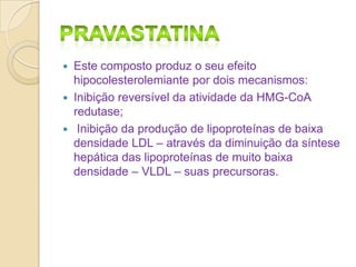 Este composto produz o seu efeito
hipocolesterolemiante por dois mecanismos:
 Inibição reversível da atividade da HMG-CoA
redutase;
 Inibição da produção de lipoproteínas de baixa
densidade LDL – através da diminuição da síntese
hepática das lipoproteínas de muito baixa
densidade – VLDL – suas precursoras.


 