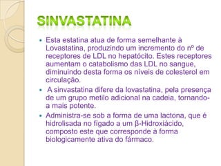 





Esta estatina atua de forma semelhante à
Lovastatina, produzindo um incremento do nº de
receptores de LDL no hepatócito. Estes receptores
aumentam o catabolismo das LDL no sangue,
diminuindo desta forma os níveis de colesterol em
circulação.
A sinvastatina difere da lovastatina, pela presença
de um grupo metilo adicional na cadeia, tornandoa mais potente.
Administra-se sob a forma de uma lactona, que é
hidrolisada no fígado a um β-Hidroxiácido,
composto este que corresponde à forma
biologicamente ativa do fármaco.

 