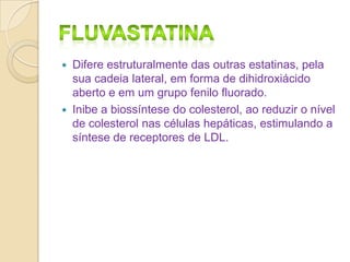 



Difere estruturalmente das outras estatinas, pela
sua cadeia lateral, em forma de dihidroxiácido
aberto e em um grupo fenilo fluorado.
Inibe a biossíntese do colesterol, ao reduzir o nível
de colesterol nas células hepáticas, estimulando a
síntese de receptores de LDL.

 