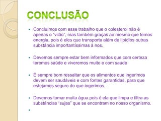 

Concluímos com esse trabalho que o colesterol não é
apenas o “vilão”, mas também graças ao mesmo que temos
energia, pois é eles que transporta além de lipídios outras
substância importantíssimas à nos.



Devemos sempre estar bem informados que com certeza
teremos saúde e viveremos muito e com saúde



É sempre bom ressaltar que os alimentos que ingerimos
devem ser saudáveis e com fontes garantidas, para que
estejamos seguro do que ingerimos.



Devemos tomar muita água pois é ela que limpa e filtra as
substâncias “sujas” que se encontram no nosso organismo.



 