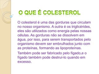O colesterol é uma das gorduras que circulam
no nosso organismo. A outra é os triglicérides,
eles são utilizados como energia pelas nossas
células. As gorduras não se dissolvem em
água, por isso, para serem transportados pelo
organismo devem ser embrulhados junto com
as proteínas, formando as lipoproteínas.
Também pode ser fabricado pelo fígado,e o
fígado também pode destruí-lo quando em
excesso.

 