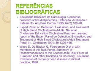 Sociedade Brasileira de Cardiologia. Consenso
brasileiro sobre dislipidemias. Detecção, Avaliação e
tratamento. Arq Bras Cardiol 1996; 67(2):109-28.
 Expert Panel on Detection, Evaluation, and Treatment
of High Blood Cholesterol in Adults. National
Cholesterol Education Cholesterol Program : second
report of the Expert Panel on Detection, Evaluation, and
Treatment of High Blood Cholesterol (Adult Treatment
Panel II) . Circulation 1994; 89:1329-445.
 Wood D, De Backer G, Faergeman O et al with
members of the Task Force. Summary of
Recommendations of the Second Joint Task Force of
European and other Societies on Coronary Prevention.
Prevention of coronary heart disease in clinical
practice, 1998.


 
