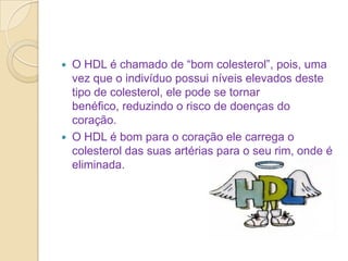 



O HDL é chamado de “bom colesterol”, pois, uma
vez que o indivíduo possui níveis elevados deste
tipo de colesterol, ele pode se tornar
benéfico, reduzindo o risco de doenças do
coração.
O HDL é bom para o coração ele carrega o
colesterol das suas artérias para o seu rim, onde é
eliminada.

 