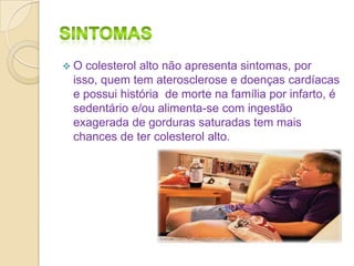 O

colesterol alto não apresenta sintomas, por
isso, quem tem aterosclerose e doenças cardíacas
e possui história de morte na família por infarto, é
sedentário e/ou alimenta-se com ingestão
exagerada de gorduras saturadas tem mais
chances de ter colesterol alto.

 