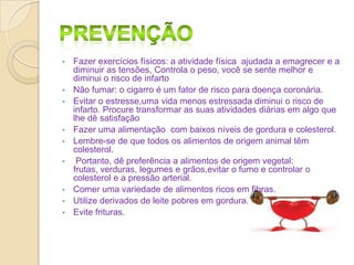 •

•
•

•
•
•

•
•

•

Fazer exercícios físicos: a atividade física ajudada a emagrecer e a
diminuir as tensões, Controla o peso, você se sente melhor e
diminui o risco de infarto
Não fumar: o cigarro é um fator de risco para doença coronária.
Evitar o estresse,uma vida menos estressada diminui o risco de
infarto. Procure transformar as suas atividades diárias em algo que
lhe dê satisfação
Fazer uma alimentação com baixos níveis de gordura e colesterol.
Lembre-se de que todos os alimentos de origem animal têm
colesterol.
Portanto, dê preferência a alimentos de origem vegetal:
frutas, verduras, legumes e grãos,evitar o fumo e controlar o
colesterol e a pressão arterial.
Comer uma variedade de alimentos ricos em fibras.
Utilize derivados de leite pobres em gordura.
Evite frituras.

 