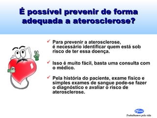 É possível prevenir de forma
adequada a aterosclerose?
 Para prevenir a aterosclerose,
é necessário identificar quem está sob
risco de ter essa doença.
 Isso é muito fácil, basta uma consulta com
o médico.
 Pela história do paciente, exame físico e
simples exames de sangue pode-se fazer
o diagnóstico e avaliar o risco de
aterosclerose.

Trabalhamos pela vida

 