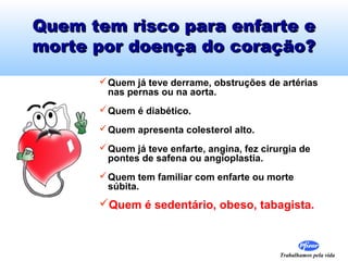 Quem tem risco para enfarte e
morte por doença do coração?
 Quem já teve derrame, obstruções de artérias
nas pernas ou na aorta.
 Quem é diabético.
 Quem apresenta colesterol alto.
 Quem já teve enfarte, angina, fez cirurgia de
pontes de safena ou angioplastia.
 Quem tem familiar com enfarte ou morte
súbita.

Quem é sedentário, obeso, tabagista.

Trabalhamos pela vida

 