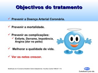 Objectivos do tratamento
 Prevenir a Doença Arterial Coronária.
 Prevenir a mortalidade.
 Prevenir as complicações:
 Enfarte, Derrame, Impotência,
Angina (dor no peito)

 Melhorar a qualidade de vida.
 Ver os netos crescer.

Modificado do II Consenso Brasileiro Sobre Dislipidemias Arq Bras Cardiol 1996;67:1-16.

Trabalhamos pela vida

 