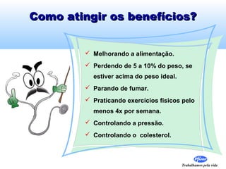 Como atingir os benefícios?
 Melhorando a alimentação.
 Perdendo de 5 a 10% do peso, se
estiver acima do peso ideal.
 Parando de fumar.
 Praticando exercícios físicos pelo
menos 4x por semana.
 Controlando a pressão.
 Controlando o colesterol.

Trabalhamos pela vida

 