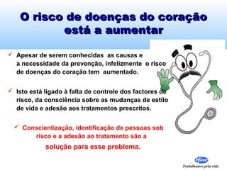 O risco de doenças do coração
está a aumentar
 Apesar de serem conhecidas as causas e
a necessidade da prevenção, infelizmente o risco
de doenças do coração tem aumentado.
 Isto está ligado à falta de controle dos factores de
risco, da consciência sobre as mudanças de estilo
de vida e adesão aos tratamentos prescritos.
 Conscientização, identificação de pessoas sob
risco e a adesão ao tratamento são a

solução para esse problema.
Trabalhamos pela vida

 