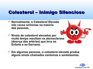 Colesterol – Inimigo Silencioso
 Normalmente, o Colesterol Elevado
não causa sintomas na maioria
das pessoas.
 Níveis de colesterol elevados por
muito tempo resultam na aterosclerose
(doença das artérias) que leva ao
Enfarte e ao Derrame.
 Em algumas pessoas, o colesterol elevado produz
alguns sinais chamados xantomas e xantelasmas.

Trabalhamos pela vida

 