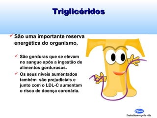 Triglicéridos
 São uma importante reserva
energética do organismo.
 São gorduras que se elevam
no sangue após a ingestão de
alimentos gordurosos.
 Os seus níveis aumentados
também são prejudiciais e
junto com o LDL-C aumentam
o risco de doença coronária.

Trabalhamos pela vida

 