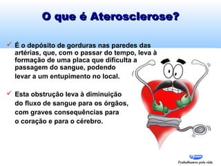O que é Aterosclerose?
 É o depósito de gorduras nas paredes das
artérias, que, com o passar do tempo, leva à
formação de uma placa que dificulta a
passagem do sangue, podendo
levar a um entupimento no local.
 Esta obstrução leva à diminuição
do fluxo de sangue para os órgãos,
com graves consequências para
o coração e para o cérebro.

Trabalhamos pela vida

 
