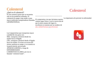 Colesterol
La importancia de prevenir la enfermedad.
ÁREA PREVENCIÓN!
Colesterol
¿Qué es el colesterol?
Es una sustancia grasa que se encuentra
solo en los productos animales. El
colesterol en sangre viaja unido a unas
macro moléculas transportadoras llamadas
LIPOPROTEÍNAS.
Las Lipoproteínas que transportan mayor
cantidad de esta grasa son:
HDL: transporta colesterol desde los
tejidos hacia el hígado.
LDL: transporta colesterol desde el hígado
hacia los tejidos. Si existe un exceso del
mismo aumenta en sangre y se acumula en
la pared arterial, provocando
ATEROSCLEROSIS y riesgo de
ENFERMEDADES
CARDIOVASCULARES, por eso es
llamado “colesterol malo”.
>>>>>>>>>>>>>>>>>>>>>>>>>>>>>>>>>>>>
El compromiso con que iniciamos nuestro
camino sigue firme y con la convicción de
que la única manera de lograr la
excelencia es transitar por un sendero de
alta calidad humana y profesional.
 