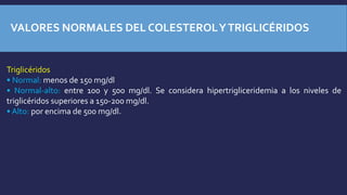 VALORES NORMALES DEL COLESTEROLYTRIGLICÉRIDOS
Triglicéridos
• Normal: menos de 150 mg/dl
• Normal-alto: entre 100 y 500 mg/dl. Se considera hipertrigliceridemia a los niveles de
triglicéridos superiores a 150-200 mg/dl.
• Alto: por encima de 500 mg/dl.
 