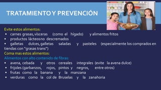 Evite estos alimentos:
• carnes grasas,vísceras (como el hígado) y alimentos fritos
• productos lácteosno descremados
• galletas dulces,galletas saladas y pasteles (especialmente los comprados en
tiendas con “grasas trans”)
Coma mas estos alimentos:
Alimentos con alto contenido de fibras:
• avena, cebada y otros cereales integrales (evite la avena dulce)
• frijoles (garbanzos, rojos, pintos y negros, entre otros)
• frutas como la banana y la manzana
• verduras como la col de Bruselas y la zanahoria
TRATAMIENTOY PREVENCIÓN
 