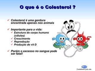 O que é o Colesterol ? Colesterol é uma gordura encontrada apenas nos animais Importante para a vida: Estrutura do corpo humano  (células) Crescimento  Reprodução  Produção de vit D Porém o excesso no sangue pode ser fatal! 