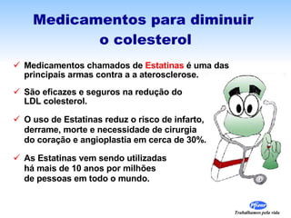 Medicamentos para diminuir  o colesterol Medicamentos chamados de  Estatinas  é uma das  principais armas contra a a aterosclerose. São eficazes e seguros na redução do  LDL colesterol. O uso de Estatinas reduz o risco de infarto,  derrame, morte e necessidade de cirurgia do coração e angioplastia em cerca de 30%. As Estatinas vem sendo utilizadas  há mais de 10 anos por milhões  de pessoas em todo o mundo.  