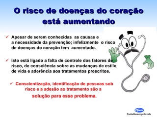 O risco de doenças do coração está aumentando Apesar de serem conhecidas  as causas e  a necessidade da prevenção; infelizmente  o risco de doenças do coração tem  aumentado. Isto está ligado a falta de controle dos fatores de risco, de consciência sobre as mudanças de estilo de vida e aderência aos tratamentos prescritos. Conscientização, identificação de pessoas sob risco e a adesão ao tratamento são a   solução para esse problema. 