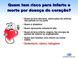 Quem tem risco para infarto e morte por doença do coração? Quem já teve derrame, obstruções de artérias nas pernas ou na aorta Quem é diabético Quem apresenta colesterol alto  Quem já teve infarto, angina, fez cirurgia de pontes de safena ou angioplastia  Quem tem familiar com infarto ou morte súbita Sedentário, obeso, tabagista 