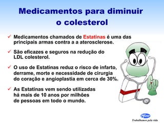 Medicamentos para diminuir  o colesterol Medicamentos chamados de  Estatinas  é uma das  principais armas contra a a aterosclerose. São eficazes e seguros na redução do  LDL colesterol. O uso de Estatinas reduz o risco de infarto,  derrame, morte e necessidade de cirurgia do coração e angioplastia em cerca de 30%. As Estatinas vem sendo utilizadas  há mais de 10 anos por milhões  de pessoas em todo o mundo.  