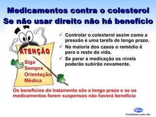 Medicamentos contra o colesterol Se não usar direito não há benefício Controlar o colesterol assim como a pressão é uma tarefa de longo prazo.  Na maioria dos casos o remédio é para o resto da vida,  Se parar a medicação os níveis  poderão subirão novamente. Os benefícios do tratamento são a longo prazo e se os medicamentos forem suspensos não haverá benefício 