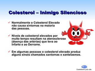 Colesterol – Inimigo Silencioso Normalmente o Colesterol Elevado  não causa sintomas na maioria  das pessoas. Níveis de colesterol elevados por  muito tempo resultam na aterosclerose  (doença das artérias) que leva ao  Infarto e ao Derrame. Em algumas pessoas o colesterol elevado produz alguns sinais chamados xantomas e xantelasmas. 
