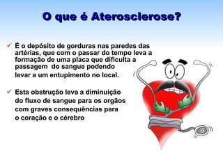 O que é Aterosclerose? É o depósito de gorduras nas paredes das artérias, que com o passar do tempo leva a formação de uma placa que dificulta a passagem  do sangue podendo  levar a um entupimento no local.  Esta obstrução leva a diminuição  do fluxo de sangue para os orgãos com graves consequências para  o coração e o cérebro 