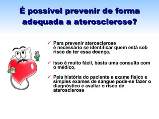 É possível prevenir de forma adequada a aterosclerose? Para prevenir aterosclerose  é necessário se identificar quem está sob risco de ter essa doença. Isso é muito fácil, basta uma consulta com o médico,  Pela história do paciente e exame físico e simples exames de sangue pode-se fazer o diagnóstico e avaliar o risco de aterosclerose  