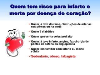Quem tem risco para infarto e morte por doença do coração? Quem já teve derrame, obstruções de artérias nas pernas ou na aorta Quem é diabético Quem apresenta colesterol alto  Quem já teve infarto, angina, fez cirurgia de pontes de safena ou angioplastia  Quem tem familiar com infarto ou morte súbita Sedentário, obeso, tabagista 