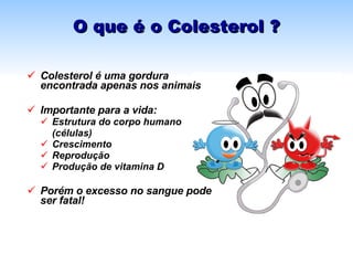 O que é o Colesterol ? Colesterol é uma gordura encontrada apenas nos animais Importante para a vida: Estrutura do corpo humano  (células) Crescimento  Reprodução  Produção de vitamina D Porém o excesso no sangue pode ser fatal! 