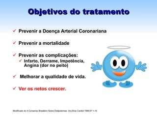 Objetivos do tratamento Prevenir a Doença Arterial Coronariana Prevenir a mortalidade Prevenir as complicações: Infarto, Derrame, Impotência,  Angina (dor no peito) Melhorar a qualidade de vida. Ver os netos crescer. Modificado do II Consenso Brasileiro Sobre Dislipidemias  Arq Bras Cardiol  1996;67:1-16 . 