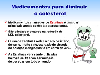 Medicamentos para diminuir  o colesterol Medicamentos chamados de  Estatinas  é uma das  principais armas contra a a aterosclerose. São eficazes e seguros na redução do  LDL colesterol. O uso de Estatinas reduz o risco de infarto,  derrame, morte e necessidade de cirurgia do coração e angioplastia em cerca de 30%. As Estatinas vem sendo utilizadas  há mais de 10 anos por milhões  de pessoas em todo o mundo.  
