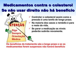 Medicamentos contra o colesterol Se não usar direito não há benefício Controlar o colesterol assim como a pressão é uma tarefa de longo prazo.  Na maioria dos casos o remédio é para o resto da vida,  Se parar a medicação os níveis  poderão subirão novamente. Os benefícios do tratamento são a longo prazo e se os medicamentos forem suspensos não haverá benefício 