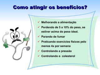 Como atingir os benefícios? Melhorando a alimentação Perdendo de 5 a 10% do peso, se estiver acima do peso ideal. Parando de fumar  Praticando exercícios físicos pelo menos 4x por semana Controlando a pressão  Controlando o  colesterol 