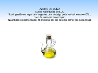 AZEITE DE OLIVA Auxilia na redução do LDL. Sua ingestão no lugar de margarina ou manteiga pode reduzir em até 40% o risco de doenças do coração. Quantidade recomendada: 15 mililitros por dia ou uma colher (de sopa rasa). 