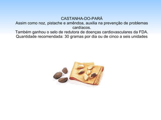 CASTANHA-DO-PARÁ Assim como noz, pistache e amêndoa, auxilia na prevenção de problemas cardíacos. Também ganhou o selo de redutora de doenças cardiovasculares da FDA. Quantidade recomendada: 30 gramas por dia ou de cinco a seis unidades 