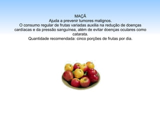 MAÇÃ Ajuda a prevenir tumores malignos. O consumo regular de frutas variadas auxilia na redução de doenças cardíacas e da pressão sanguínea, além de evitar doenças oculares como catarata. Quantidade recomendada: cinco porções de frutas por dia. 