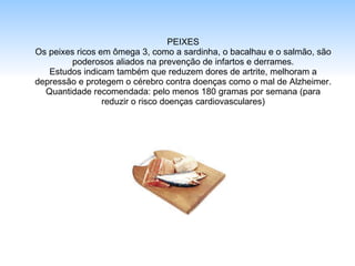 PEIXES Os peixes ricos em ômega 3, como a sardinha, o bacalhau e o salmão, são poderosos aliados na prevenção de infartos e derrames. Estudos indicam também que reduzem dores de artrite, melhoram a depressão e protegem o cérebro contra doenças como o mal de Alzheimer. Quantidade recomendada: pelo menos 180 gramas por semana (para reduzir o risco doenças cardiovasculares) 