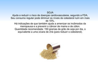 SOJA Ajuda a reduzir o risco de doenças cardiovasculares, segundo a FDA. Seu consumo regular pode diminuir os níveis de colesterol ruim em mais de 10%. Há indicações de que também ajuda a amenizar os incômodos da menopausa e a prevenir o câncer de mama e de cólon. Quantidade recomendada: 150 gramas de grão de soja por dia, o equivalente a uma xícara de chá (para reduzir o colesterol). 
