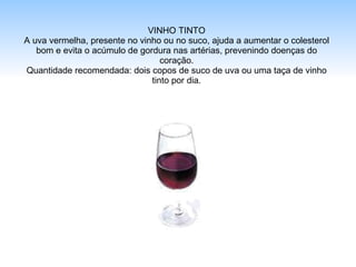 VINHO TINTO A uva vermelha, presente no vinho ou no suco, ajuda a aumentar o colesterol bom e evita o acúmulo de gordura nas artérias, prevenindo doenças do coração. Quantidade recomendada: dois copos de suco de uva ou uma taça de vinho tinto por dia. 