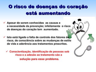 O risco de doenças do coração está aumentando Apesar de serem conhecidas  as causas e  a necessidade da prevenção; infelizmente  o risco de doenças do coração tem  aumentado. Isto está ligado a falta de controle dos fatores de risco, de consciência sobre as mudanças de estilo de vida e aderência aos tratamentos prescritos. Conscientização, identificação de pessoas sob risco e a adesão ao tratamento são a   solução para esse problema. 