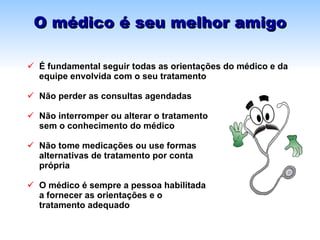 O médico é seu melhor amigo É fundamental seguir todas as  orientações do médico e da equipe envolvida com o seu tratamento Não perder as consultas agendadas Não interromper ou alterar o tratamento  sem o conhecimento do médico Não tome medicações ou use formas  alternativas de tratamento por conta  própria O médico é sempre a pessoa habilitada  a fornecer as orientações e o  tratamento adequado 