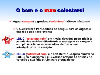 O bom e o  mau  colesterol Água ( sangue ) e gordura ( colesterol ) não se misturam O Colesterol é transportado no sangue para os órgãos e fígados pelas lipoproteínas  LDL-C  ( colesterol ruim ) em níveis elevados pode aderir à parede das artérias dificultando a passagem do sangue e entupir as artérias e causando a aterosclerose, principalmente no coração HDL-C  ( colesterol bom ) é o colesterol que ajuda remover o LDL-C do organismo. Seu excesso protege as artérias do coração e sua falta é ruim para o organismo 