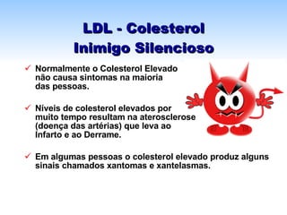 LDL - Colesterol Inimigo Silencioso Normalmente o Colesterol Elevado  não causa sintomas na maioria  das pessoas. Níveis de colesterol elevados por  muito tempo resultam na aterosclerose  (doença das artérias) que leva ao  Infarto e ao Derrame. Em algumas pessoas o colesterol elevado produz alguns sinais chamados xantomas e xantelasmas. 
